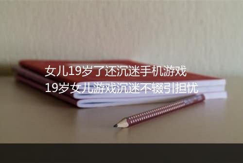 女儿19岁了还沉迷手机游戏 19岁女儿游戏沉迷不辍引担忧