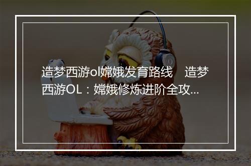 造梦西游ol嫦娥发育路线 造梦西游OL:嫦娥修炼进阶全攻略