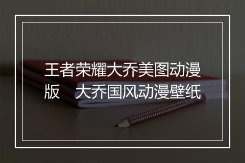 王者荣耀大乔美图动漫版　大乔国风动漫壁纸