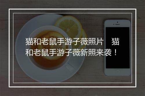 猫和老鼠手游子薇照片 猫和老鼠手游子薇新照来袭!