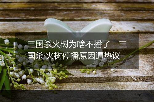 三国杀火树为啥不播了　三国杀·火树停播原因遭热议