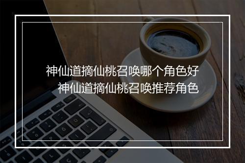神仙道摘仙桃召唤哪个角色好　神仙道摘仙桃召唤推荐角色