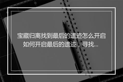 宝藏归离找到最后的遗迹怎么开启　如何开启最后的遗迹，寻找归离宝藏的终极线索