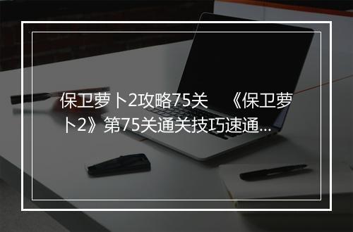 保卫萝卜2攻略75关　《保卫萝卜2》第75关通关技巧速通指南